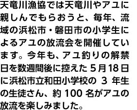 天竜川漁協では天竜川やアユに親しんでもらおうと、毎年、流域の浜松市・磐田市の小学生によるアユの放流会を開催しています。今年も、アユ釣りの解禁日を数週間後に控えた5月18日に浜松市立和田小学校の3年生の生徒さん、約100名がアユの放流を楽しみました。