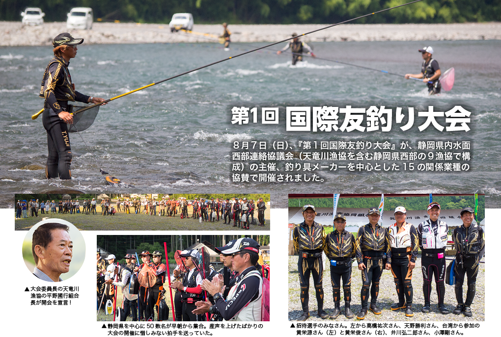 第1回 国際友釣り大会　８月７日（日）、『第１回国際友釣り大会』が、静岡県内水面西部連絡協議会（天竜川漁協を含む静岡県西部の９漁協で構成）の主催、釣り具メーカーを中心とした15の関係業種の協賛で開催されました。