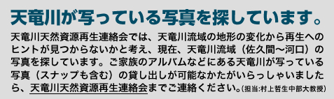 【天竜川が写っている写真を探しています。】天竜川天然資源再生連絡会では、天竜川流域の地形の変化から再生へのヒントが見つからないかと考え、現在、天竜川流域（佐久間から河口まで）の写真を探しています。ご家族のアルバムなどにある天竜川が写っている写真（スナップも含む）の貸し出しが可能なかたがいらっしゃいましたら、天竜川天然資源再生連絡会までご連絡ください。（担当:村上哲生　中部大教授）