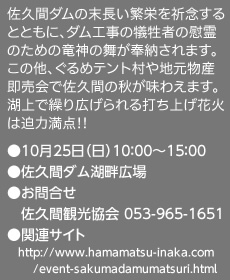 佐久間ダムの末長い繁栄を祈念するとともに、ダム工事の犠牲者の慰霊のための竜神の舞が奉納されます。この他、ぐるめテント村や地元物産即売会で佐久間の秋が味わえます。湖上で繰り広げられる打ち上げ花火は迫力満点!!