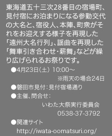 東海道五十三次28番目の宿場町、見付宿にお泊まりになる参勤交代の大名と、宿役人、本陣、町衆がそれをお迎えする様子を再現した「遠州大名行列」、謡曲を再現した「舞車引き合わせ・薪舞」などが繰り広げられるお祭りです。