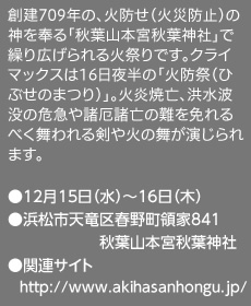 創建709年の、火防せ（火災防止）の神を奉る「秋葉山本宮秋葉神社」で繰り広げられる火祭りです。クライマックスは16日夜半の「火防祭（ひぶせのまつり）」。火炎焼亡、洪水波没の危急や諸厄諸亡の難を免れるべく舞われる剣や火の舞が演じられます。