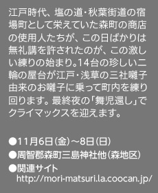 江戸時代、 塩の道・秋葉街道の宿場町として栄えていた森町の商店の使用人たちが、 この日ばかりは無礼講を許されたのが、 この激しい練りの始まり。14台の珍しい二輪の屋台が江戸・浅草の三社囃子由来のお囃子に乗って町内を練り回ります。 最終夜の「舞児還し」でクライマックスを迎えます。