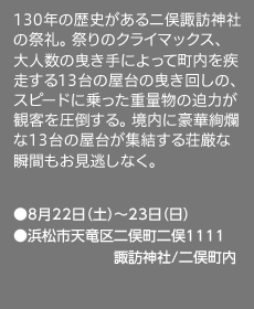 130年の歴史がある二俣諏訪神社の祭礼。 祭りのクライマックス、 大人数の曳き手によって町内を疾走する13台の屋台の曳き回しの、スピードに乗った重量物の迫力が観客を圧倒する。 境内に豪華絢爛な13台の屋台が集結する荘厳な瞬間もお見逃しなく。