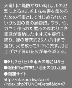 天竜川に堤防がない時代、川の氾濫によるさまざまな被害を鎮めるための行事としてはじめられたという池田の夏の風物詩。 ワラ、 竹、カヤで作られた屋形のまわりに各家庭が奉納したホオズキ提灯を飾り、 裸の若衆約25人が川まで運び、 火を放って川下に流す。打ち上げや手筒の花火が華を添える。