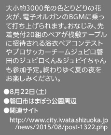 大小約3000発の色とりどりの花火が、電子オルガンのBGMに乗って打ち上げられます。おなじみ、先着受付20組のペアが桟敷テーブルに招待される浴衣ペアコンテストやプロサッカーチームジュビロ磐田のジュビロくん&ジュビイちゃんも参加予定。終わりゆく夏の夜をお楽しみください。