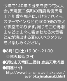 今年で140年の歴史を持つ花火大会。天竜区二俣町の西鹿島側天竜川河川敷を舞台に、仕掛けや尺玉、スターマインなど約4000発の花火が夜空を彩ります。周りを囲む鳥羽山などの山々に響きわたる大音響と光が演出する夏のスペクタクルをお楽しみください。