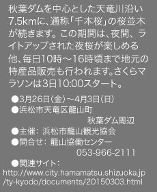 秋葉ダムを中心とした天竜川沿い7.5kmに、通称「千本桜」の桜並木が続きます。 この期間は、夜間、 ライトアップされた夜桜が楽しめる他、毎日10時〜16時頃まで地元の特産品販売も行われます。