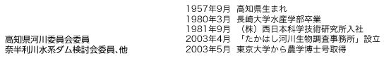 高知県河川委員会委員、奈半利川水系ダム検討会委員、他。1957年9月：高知県生まれ　1980年3月：長崎大学水産学部卒業　1981年9月：（株）西日本科学技術研究所入社　2003年4月：「たかはし河川生物調査事務所」設立　2003年5月：東京大学から農学博士号取得