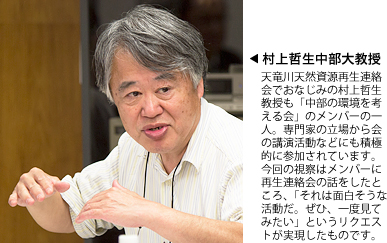 村上哲生中部大教授：天竜川天然資源再生連絡会でおなじみの村上哲生教授も「中部の環境を考える会」のメンバーの一人。専門家の立場から会の講演活動などにも積極的に参加されています。今回の視察はメンバーに再生連絡会の話をしたところ、「それは面白そうな活動だ。ぜひ、一度見てみたい」というリクエストが実現したものです。